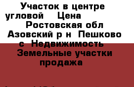 Участок в центре, угловой. › Цена ­ 1 000 000 - Ростовская обл., Азовский р-н, Пешково с. Недвижимость » Земельные участки продажа   